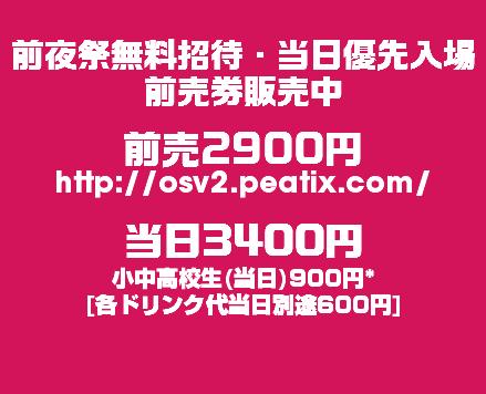 
前夜祭無料招待・当日優先入場
前売券販売中 前売2900円
http://osv2.peatix.com/ 当日3400円
小中高校生(当日)900円* [各ドリンク代当日別途600円]